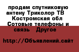 продам спутниковую антену Триколор ТВ  - Костромская обл. Сотовые телефоны и связь » Другое   